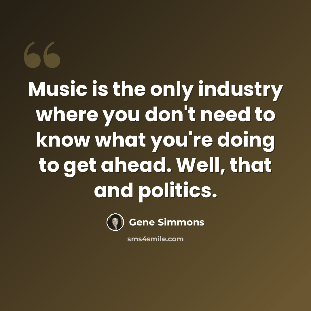 “Music is the only industry where you don't need to know what you're doing to get ahead. Well, that and politics.” quote by Gene Simmons