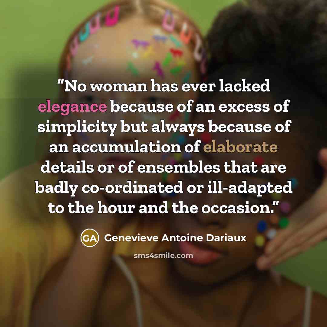 “No woman has ever lacked elegance because of an excess of simplicity but always because of an accumulation of elaborate details or of ensembles that are badly co-ordinated or ill-adapted to the hour and the occasion.” quote by Geneviève Antoine Dariaux
