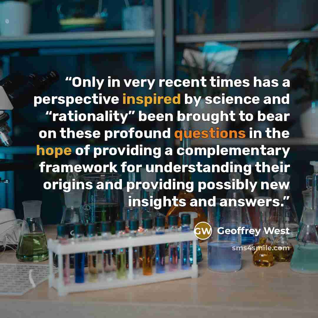 “Only in very recent times has a perspective inspired by science and “rationality” been brought to bear on these profound questions in the hope of providing a complementary framework for understanding their origins and providing possibly new insights and answers.” quote by Geoffrey West