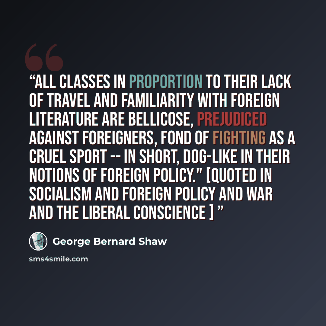 “All classes in proportion to their lack of travel and familiarity with foreign literature are bellicose, prejudiced against foreigners, fond of fighting as a cruel sport -- in short, dog-like in their notions of foreign policy." [Quoted in Socialism and Foreign Policy and War and the Liberal…” quote by George Bernard Shaw