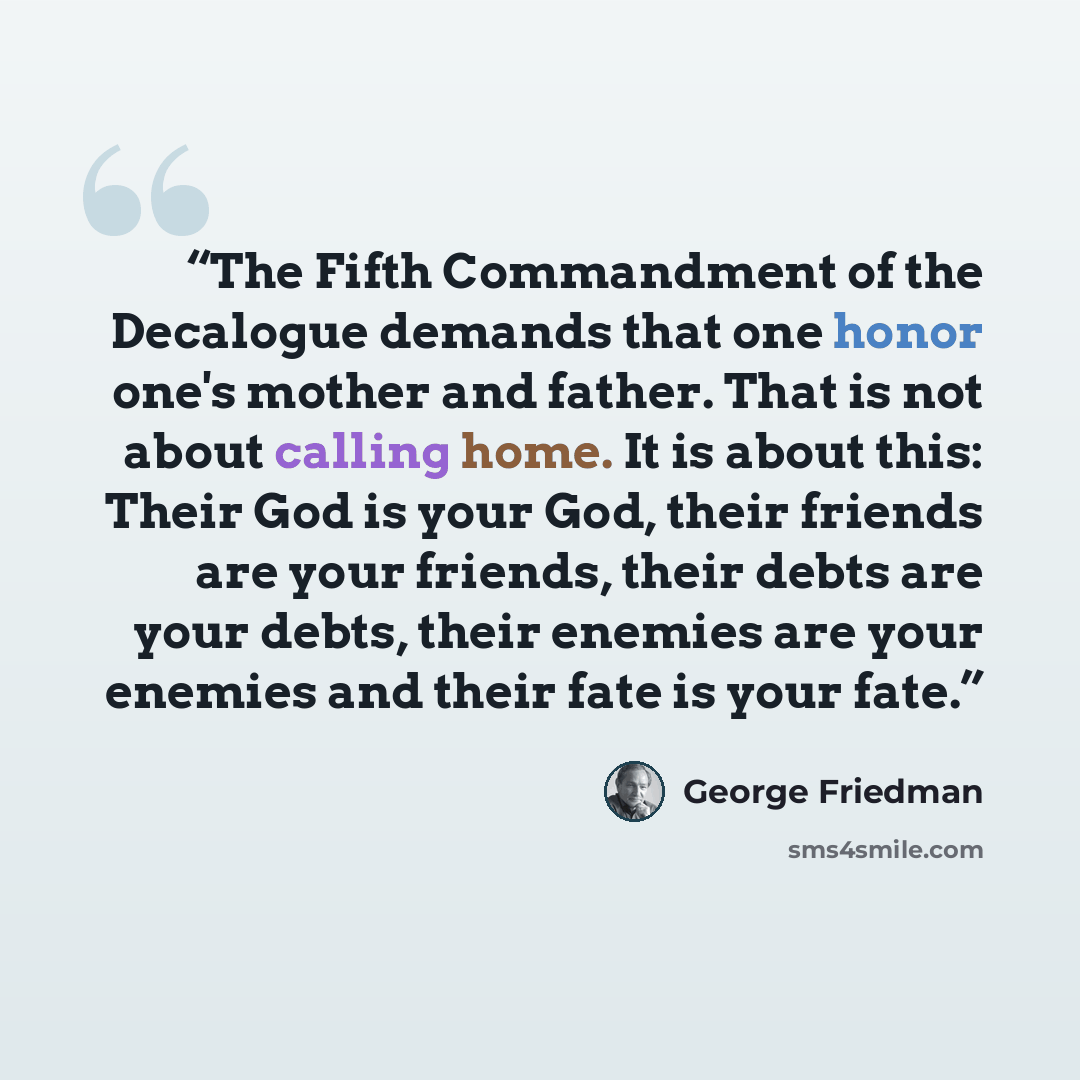 “The Fifth Commandment of the Decalogue demands that one honor one's mother and father. That is not about calling home. It is about this: Their God is your God, their friends are your friends, their debts are your debts, their enemies are your enemies and their fate is your fate.” quote by George Friedman