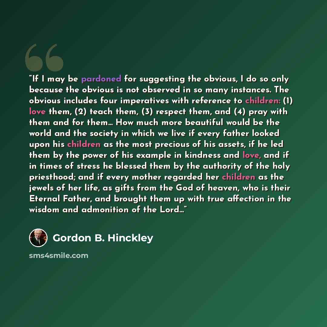 “If I may be pardoned for suggesting the obvious, I do so only because the obvious is not observed in so many instances. The obvious includes four imperatives with reference to children: (1) love them, (2) teach them, (3) respect them, and (4) pray with them and for them... How much more beautiful…” quote by Gordon B. Hinckley