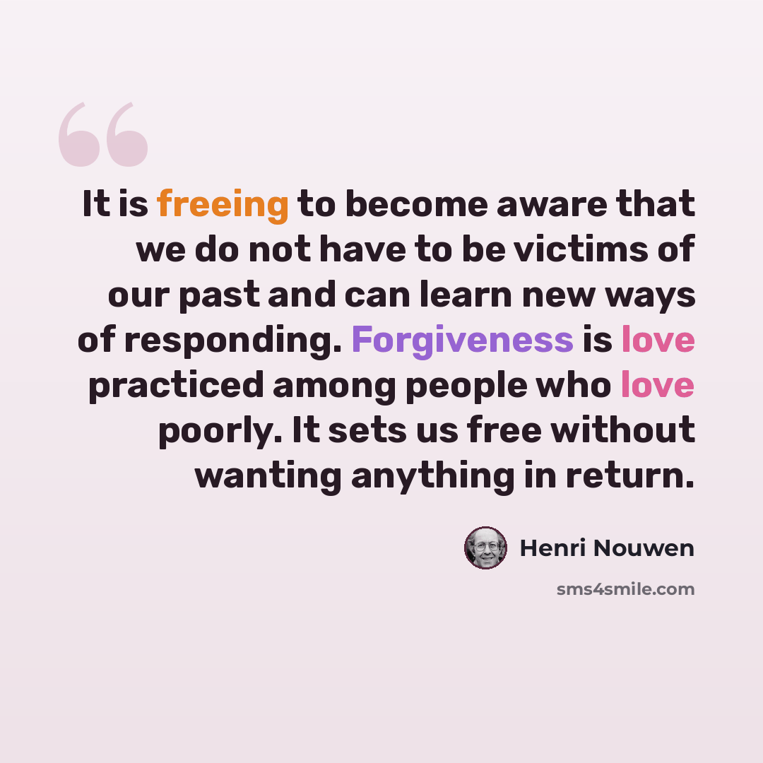 “It is freeing to become aware that we do not have to be victims of our past and can learn new ways of responding. Forgiveness is love practiced among people who love poorly. It sets us free without wanting anything in return.” quote by Henri Nouwen