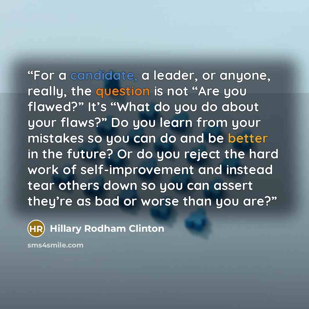 “For a candidate, a leader, or anyone, really, the question is not “Are you flawed?” It’s “What do you do about your flaws?” Do you learn from your mistakes so you can do and be better in the future? Or do you reject the hard work of self-improvement and instead tear others down so you can assert…” quote by Hillary Rodham Clinton