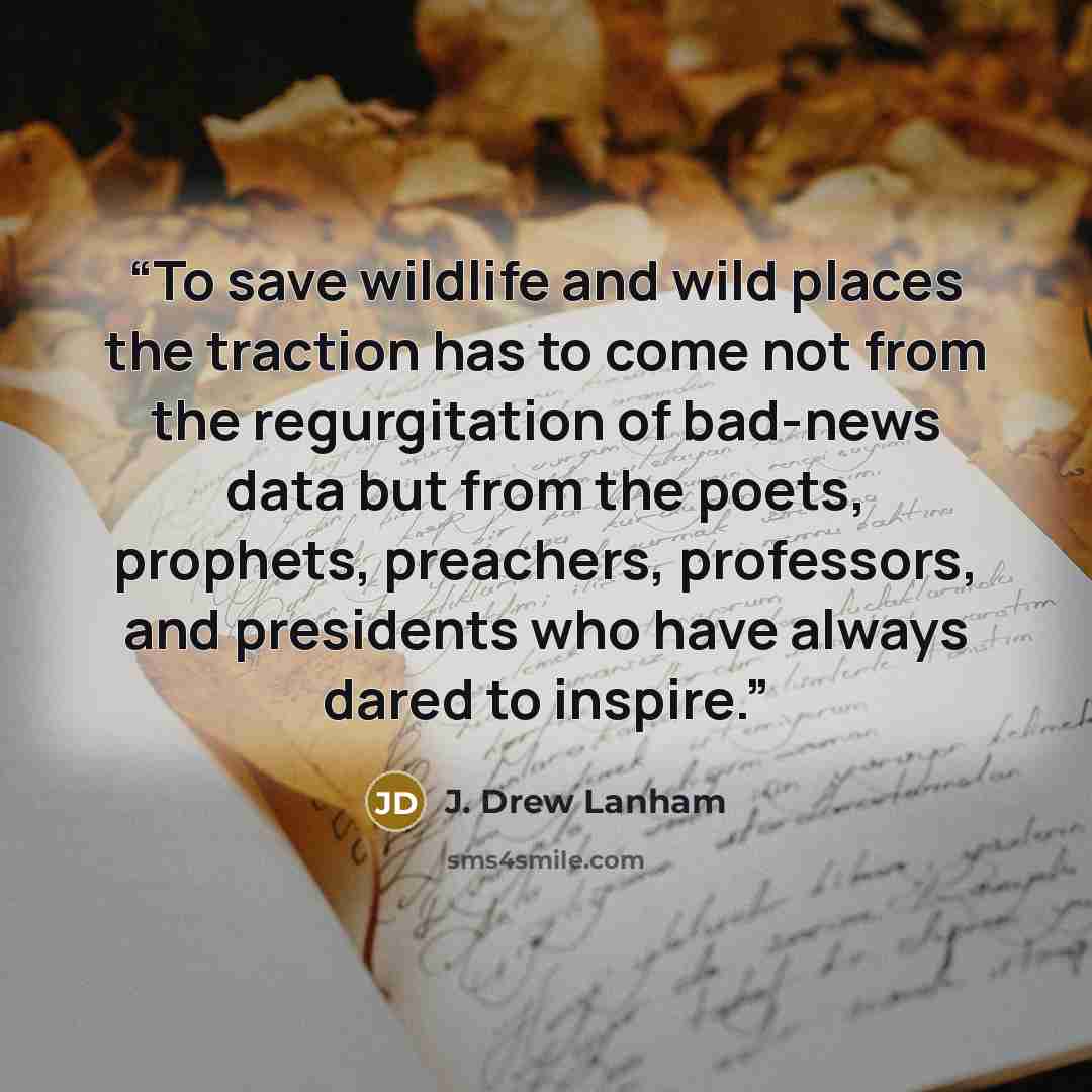 “To save wildlife and wild places the traction has to come not from the regurgitation of bad-news data but from the poets, prophets, preachers, professors, and presidents who have always dared to inspire.” quote by J. Drew Lanham
