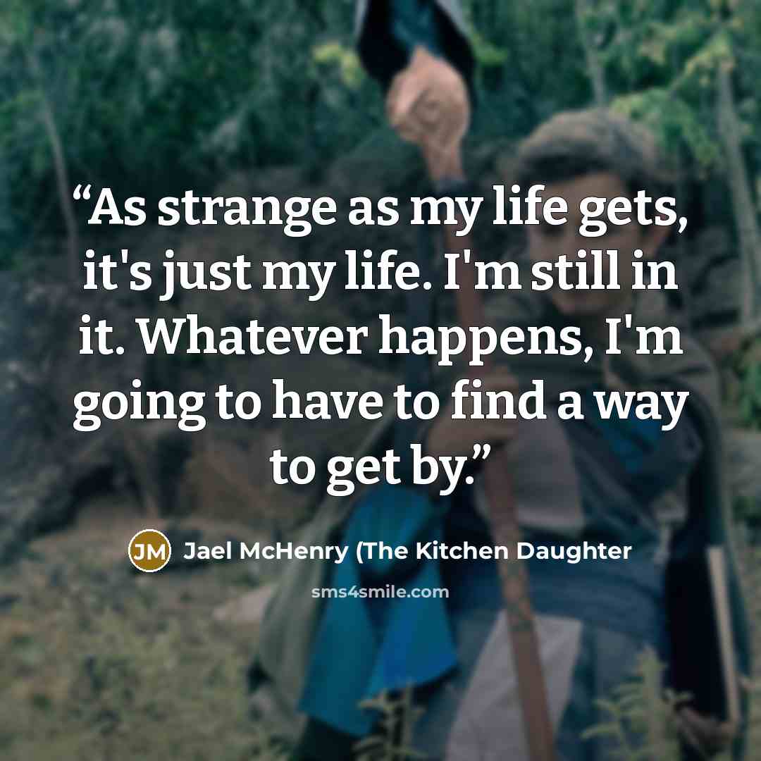 “As strange as my life gets, it's just my life. I'm still in it. Whatever happens, I'm going to have to find a way to get by.” quote by Jael McHenry (The Kitchen Daughter