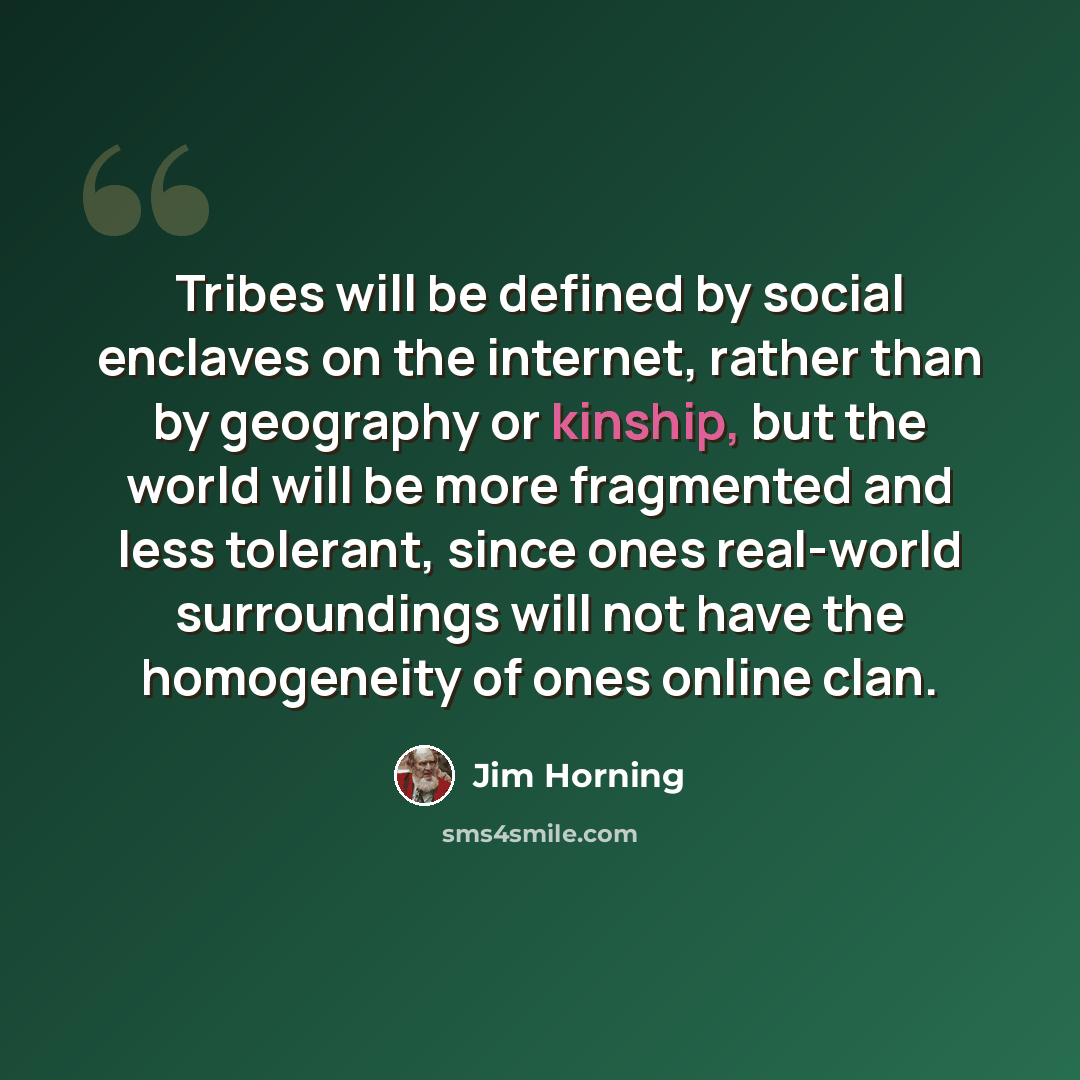 “Tribes will be defined by social enclaves on the internet, rather than by geography or kinship, but the world will be more fragmented and less tolerant, since ones real-world surroundings will not have the homogeneity of ones online clan.” quote by Jim Horning
