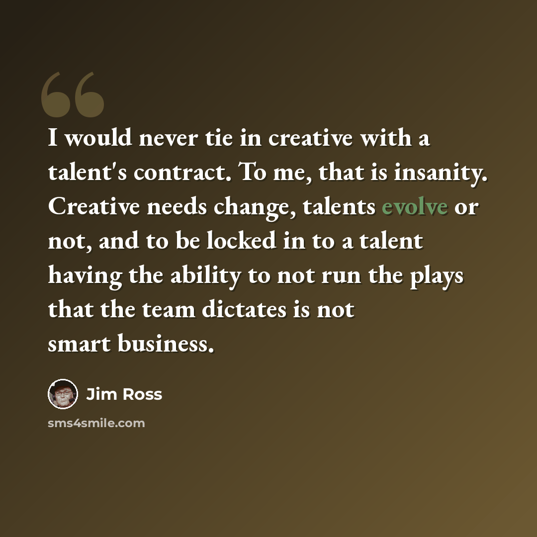 “I would never tie in creative with a talent's contract. To me, that is insanity. Creative needs change, talents evolve or not, and to be locked in to a talent having the ability to not run the plays that the team dictates is not smart business.” quote by Jim Ross