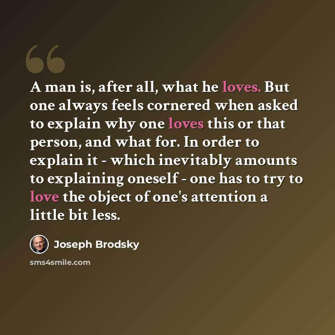 “A man is, after all, what he loves. But one always feels cornered when asked to explain why one loves this or that person, and what for. In order to explain it - which inevitably amounts to explaining oneself - one has to try to love the object of one's attention a little bit less.” quote by Joseph Brodsky