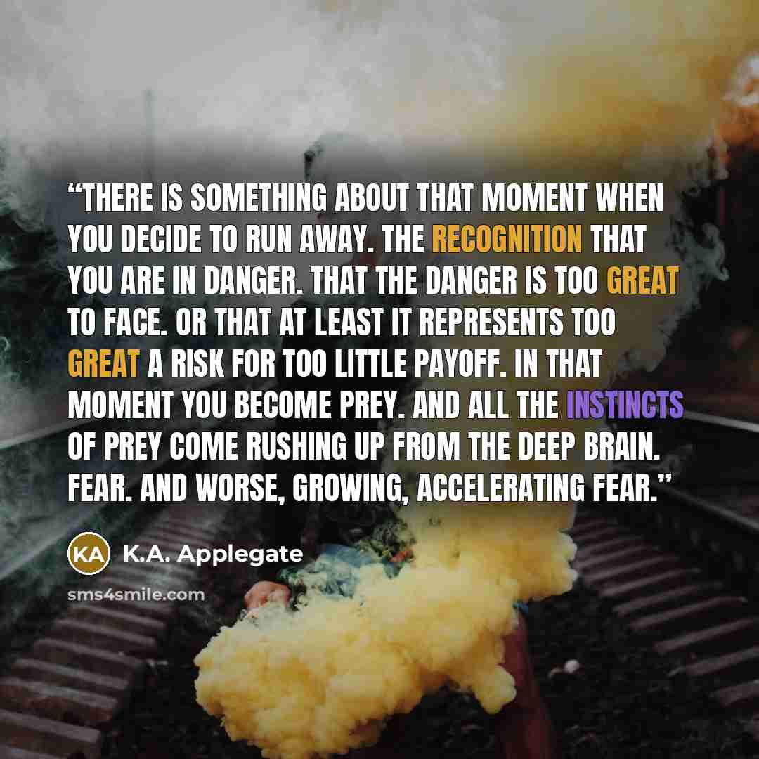 “There is something about that moment when you decide to run away. The recognition that you are in danger. That the danger is too great to face. Or that at least it represents too great a risk for too little payoff. In that moment you become prey. And all the instincts of prey come rushing up from…” quote by K.A. Applegate