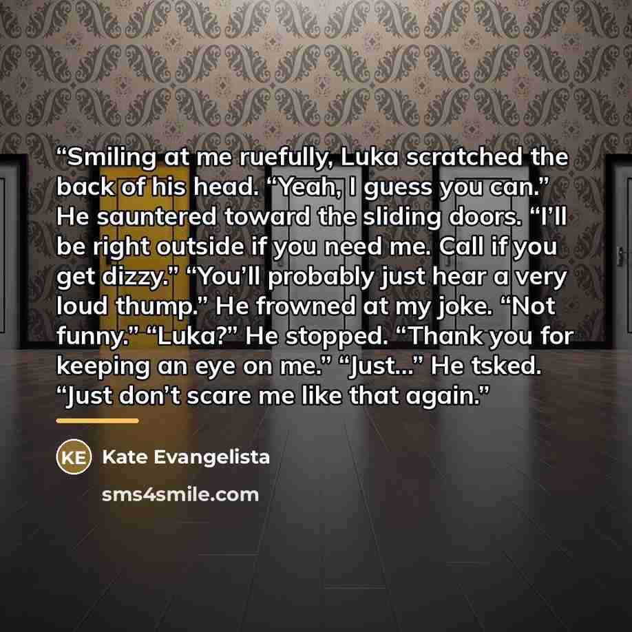 “Smiling at me ruefully, Luka scratched the back of his head. “Yeah, I guess you can.” He sauntered toward the sliding doors. “I’ll be right outside if you need me. Call if you get dizzy.” “You’ll probably just hear a very loud thump.” He frowned at my joke. “Not funny.” “Luka?” He stopped. “Thank…” quote by Kate Evangelista