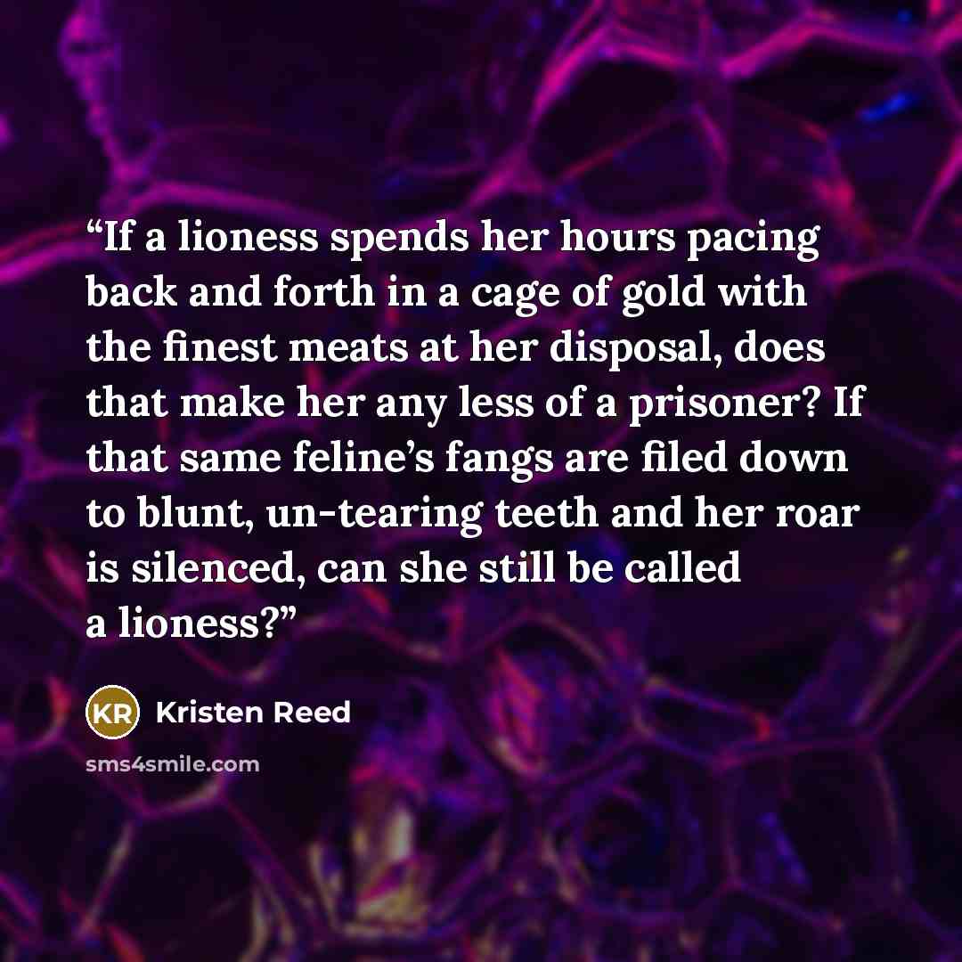 “If a lioness spends her hours pacing back and forth in a cage of gold with the finest meats at her disposal, does that make her any less of a prisoner? If that same feline’s fangs are filed down to blunt, un-tearing teeth and her roar is silenced, can she still be called a lioness?” quote by Kristen Reed