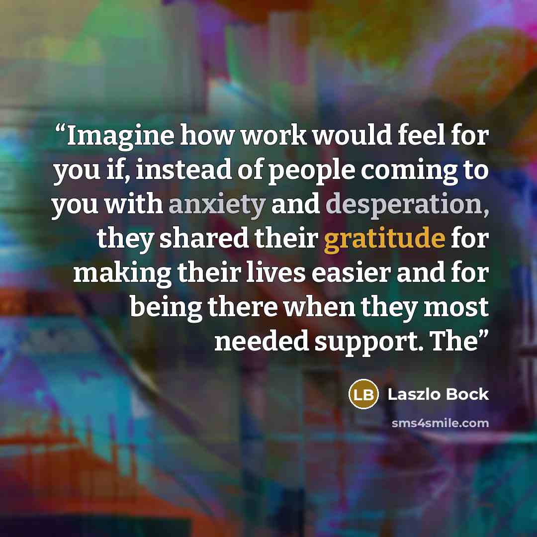 “Imagine how work would feel for you if, instead of people coming to you with anxiety and desperation, they shared their gratitude for making their lives easier and for being there when they most needed support. The” quote by Laszlo Bock