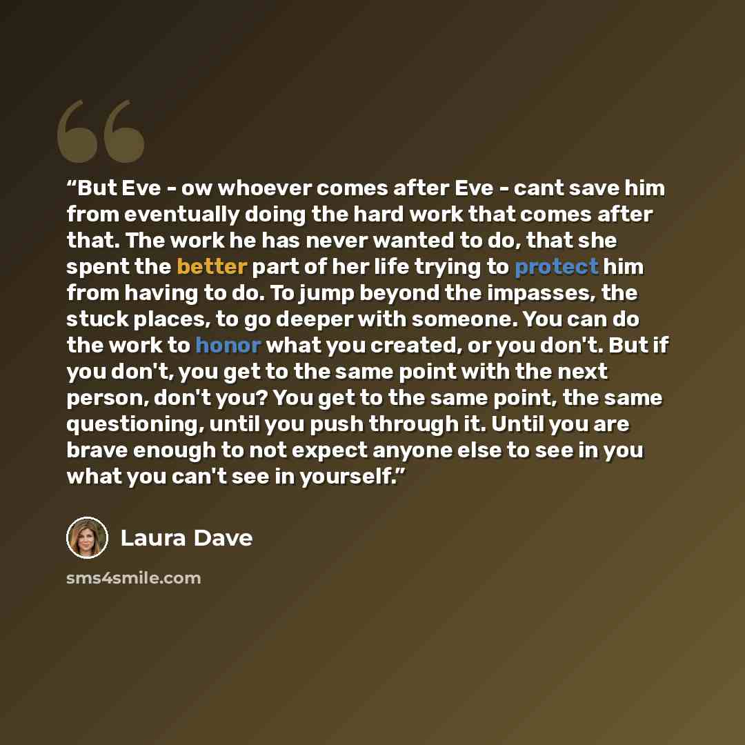 “But Eve - ow whoever comes after Eve - cant save him from eventually doing the hard work that comes after that. The work he has never wanted to do, that she spent the better part of her life trying to protect him from having to do. To jump beyond the impasses, the stuck places, to go deeper with…” quote by Laura Dave