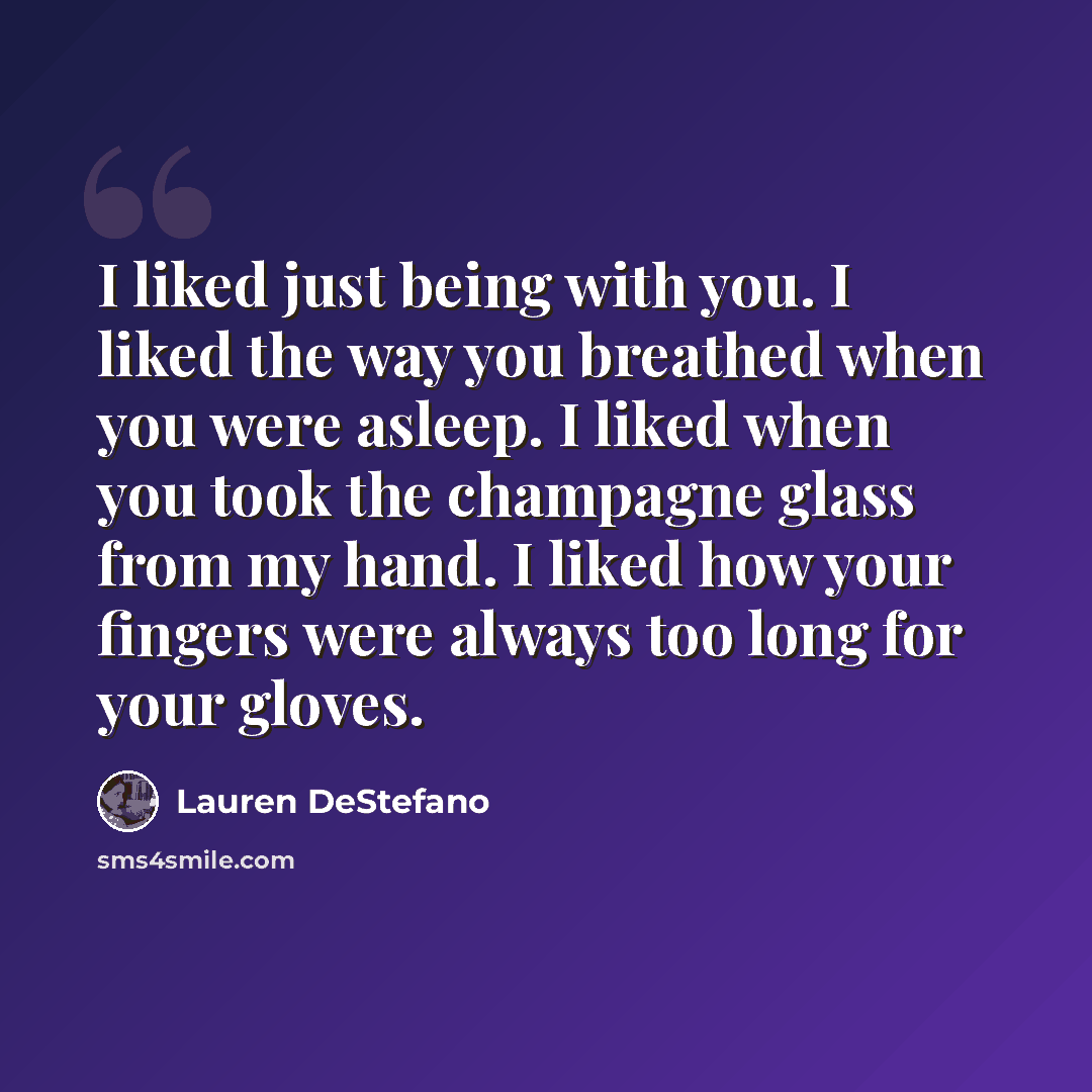 “I liked just being with you. I liked the way you breathed when you were asleep. I liked when you took the champagne glass from my hand. I liked how your fingers were always too long for your gloves.” quote by Lauren DeStefano
