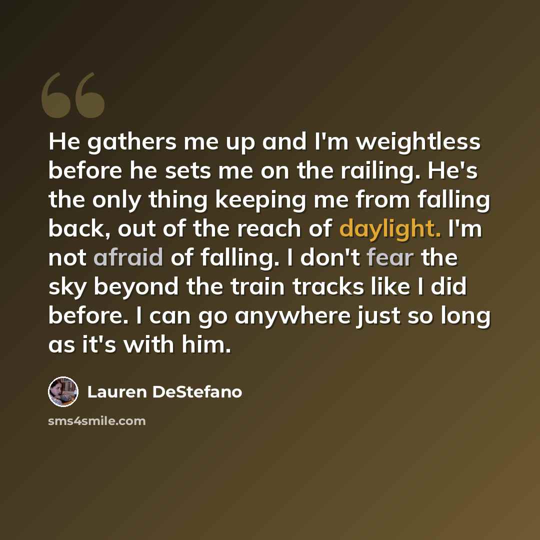 “He gathers me up and I'm weightless before he sets me on the railing. He's the only thing keeping me from falling back, out of the reach of daylight. I'm not afraid of falling. I don't fear the sky beyond the train tracks like I did before. I can go anywhere just so long as it's with him.” quote by Lauren DeStefano