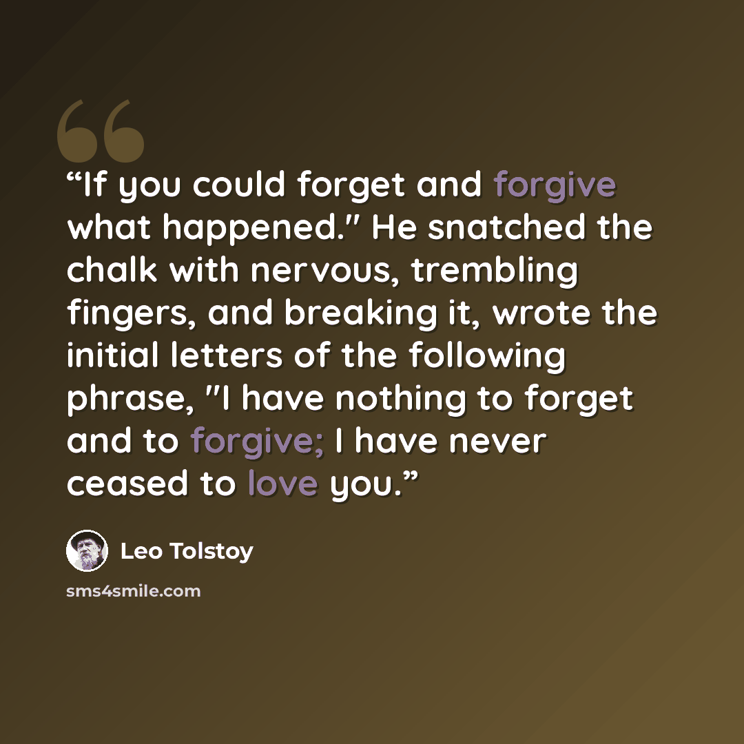 “If you could forget and forgive what happened." He snatched the chalk with nervous, trembling fingers, and breaking it, wrote the initial letters of the following phrase, "I have nothing to forget and to forgive; I have never ceased to love you.” quote by Leo Tolstoy