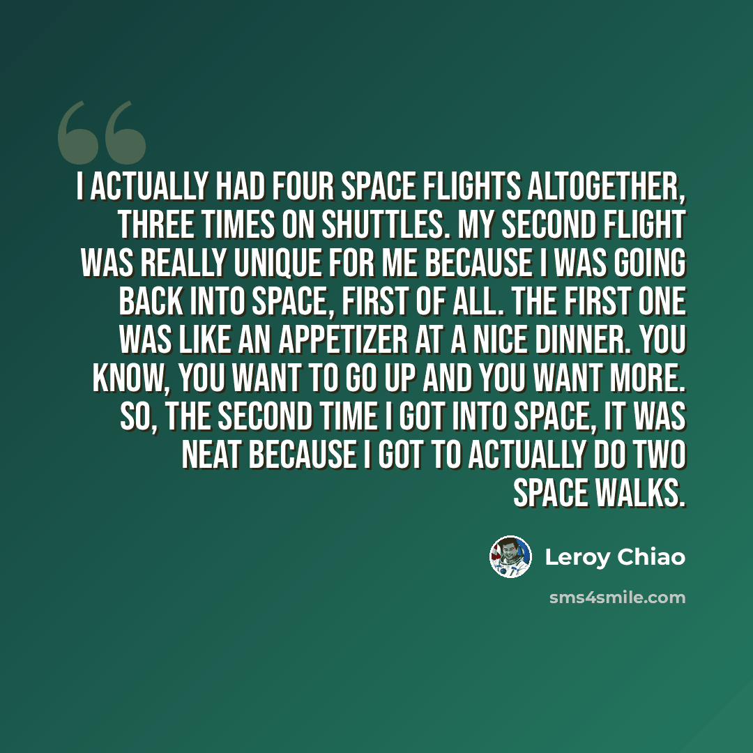 “I actually had four space flights altogether, three times on shuttles. My second flight was really unique for me because I was going back into space, first of all. The first one was like an appetizer at a nice dinner. You know, you want to go up and you want more. So, the second time I got into…” quote by Leroy Chiao