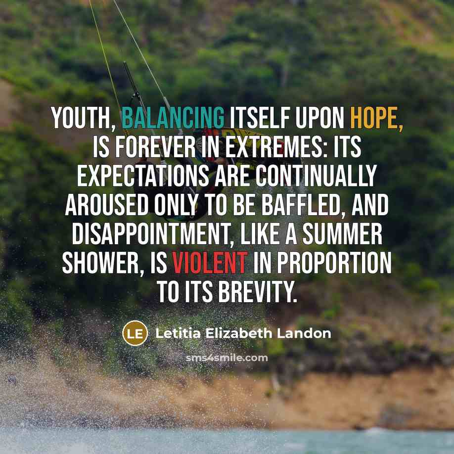 “youth, balancing itself upon hope, is forever in extremes: its expectations are continually aroused only to be baffled, and disappointment, like a summer shower, is violent in proportion to its brevity.” quote by Letitia Elizabeth Landon