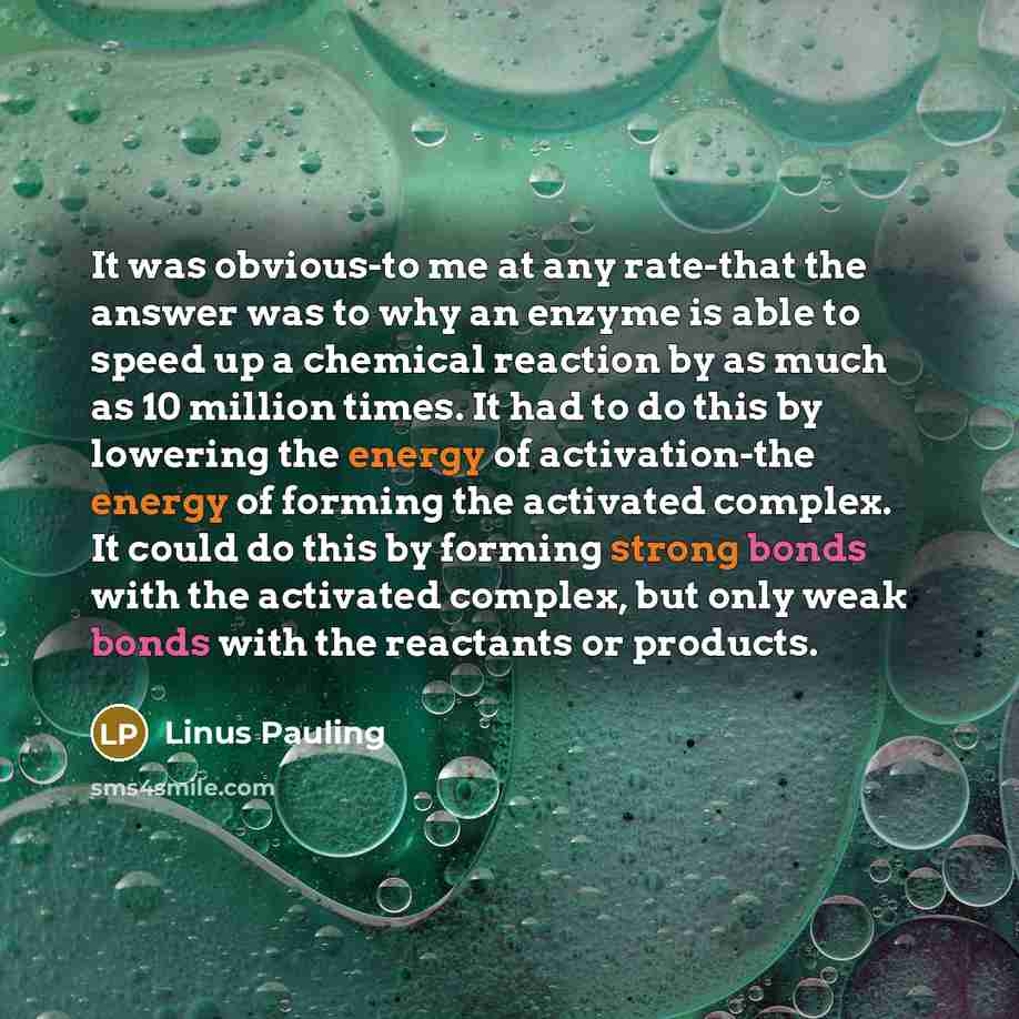“It was obvious-to me at any rate-that the answer was to why an enzyme is able to speed up a chemical reaction by as much as 10 million times. It had to do this by lowering the energy of activation-the energy of forming the activated complex. It could do this by forming strong bonds with the…” quote by Linus Pauling