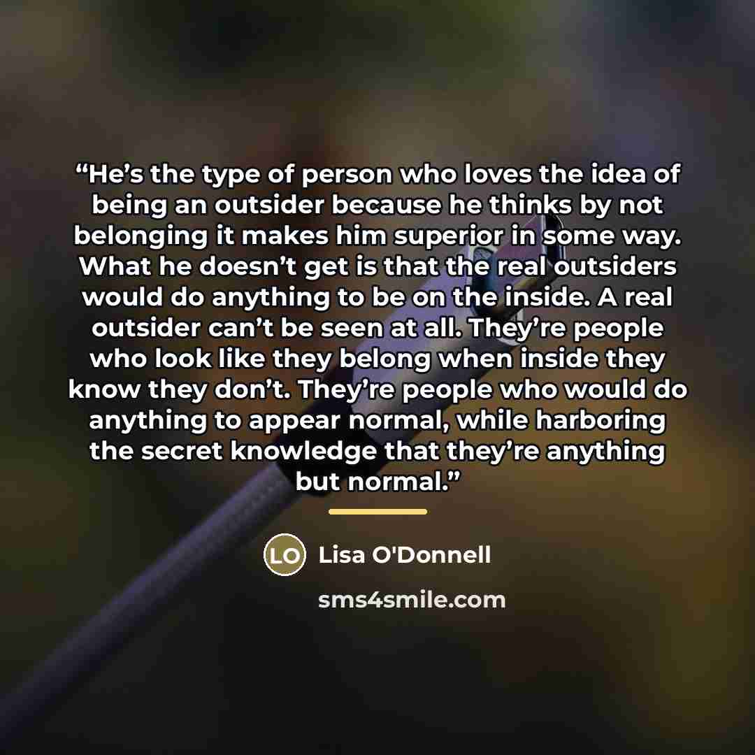“He’s the type of person who loves the idea of being an outsider because he thinks by not belonging it makes him superior in some way. What he doesn’t get is that the real outsiders would do anything to be on the inside. A real outsider can’t be seen at all. They’re people who look like they belong…” quote by Lisa O'Donnell