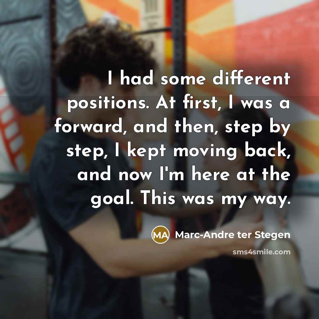 “I had some different positions. At first, I was a forward, and then, step by step, I kept moving back, and now I'm here at the goal. This was my way.” quote by Marc-Andre ter Stegen