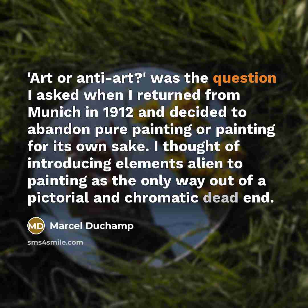 “'Art or anti-art?' was the question I asked when I returned from Munich in 1912 and decided to abandon pure painting or painting for its own sake. I thought of introducing elements alien to painting as the only way out of a pictorial and chromatic dead end.” quote by Marcel Duchamp