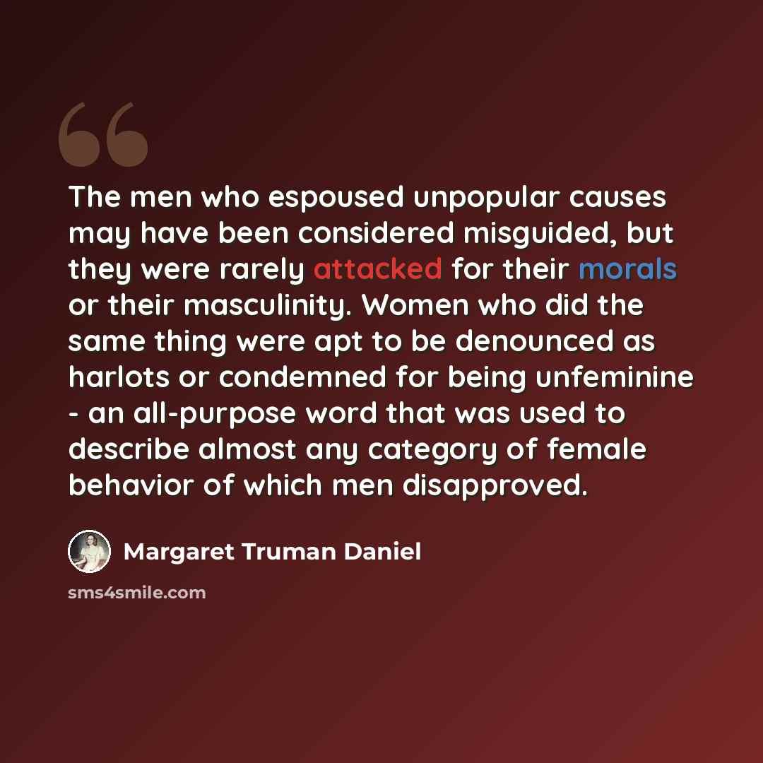 “The men who espoused unpopular causes may have been considered misguided, but they were rarely attacked for their morals or their masculinity. Women who did the same thing were apt to be denounced as harlots or condemned for being unfeminine - an all-purpose word that was used to describe almost…” quote by Margaret Truman Daniel