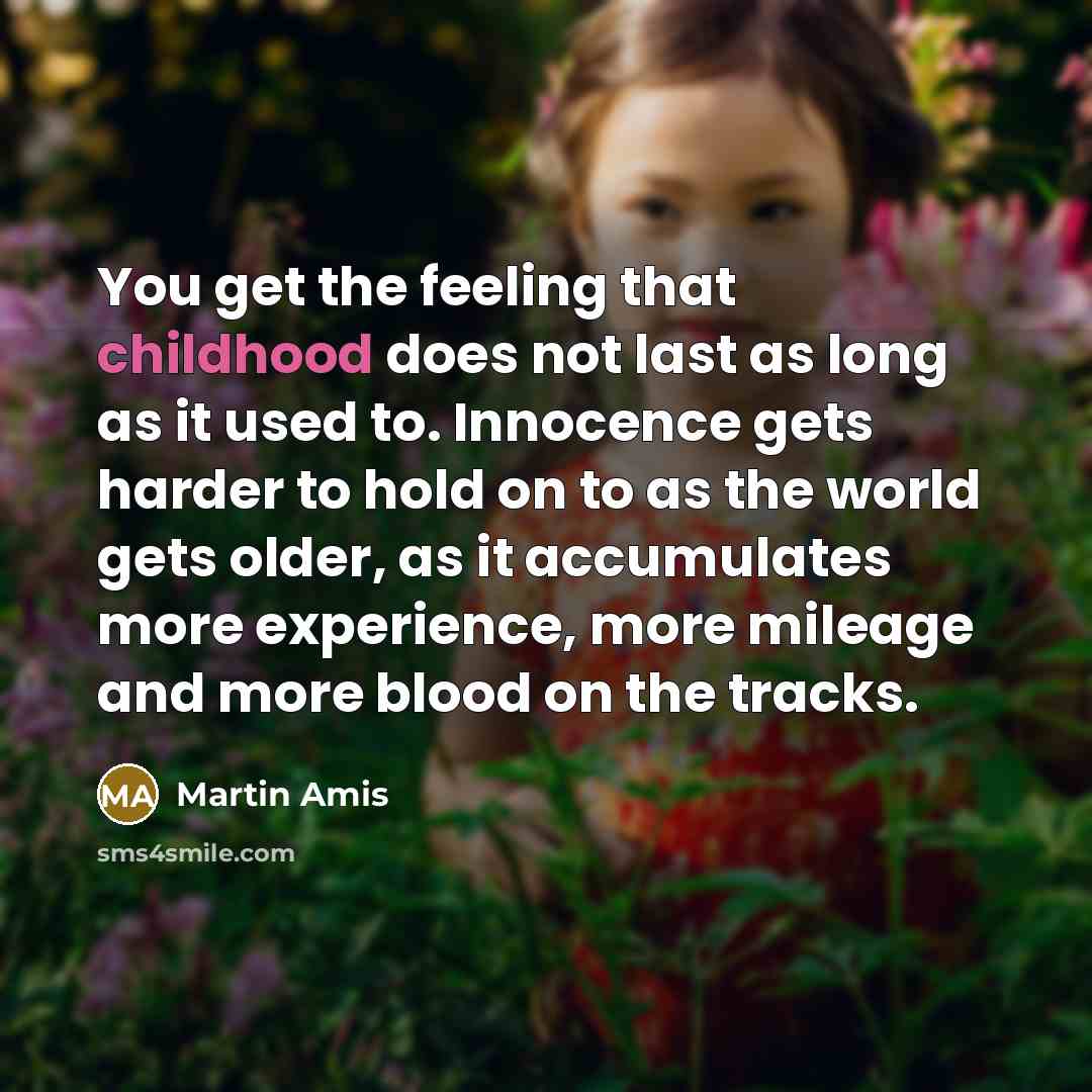 “You get the feeling that childhood does not last as long as it used to. Innocence gets harder to hold on to as the world gets older, as it accumulates more experience, more mileage and more blood on the tracks.” quote by Martin Amis