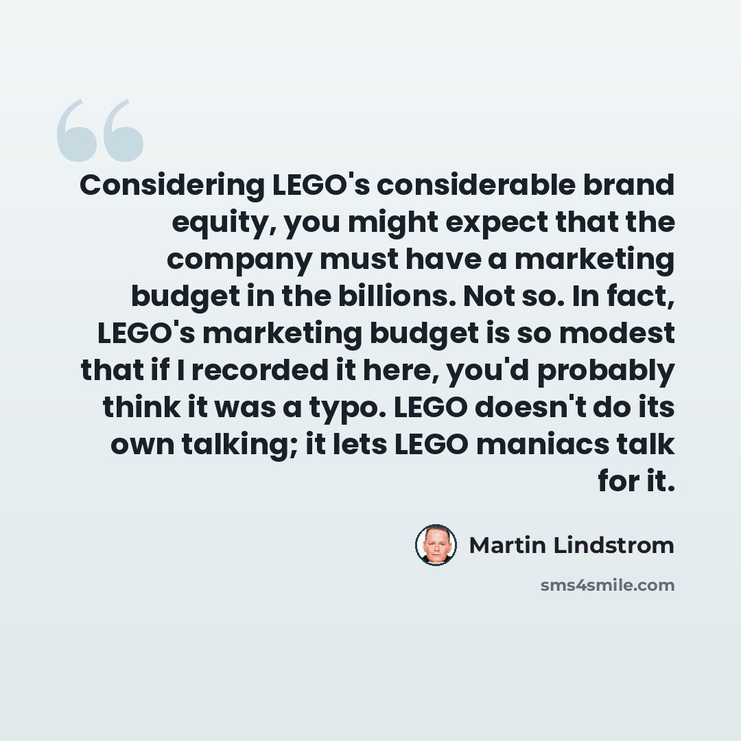 “Considering LEGO's considerable brand equity, you might expect that the company must have a marketing budget in the billions. Not so. In fact, LEGO's marketing budget is so modest that if I recorded it here, you'd probably think it was a typo. LEGO doesn't do its own talking; it lets LEGO maniacs…” quote by Martin Lindstrom