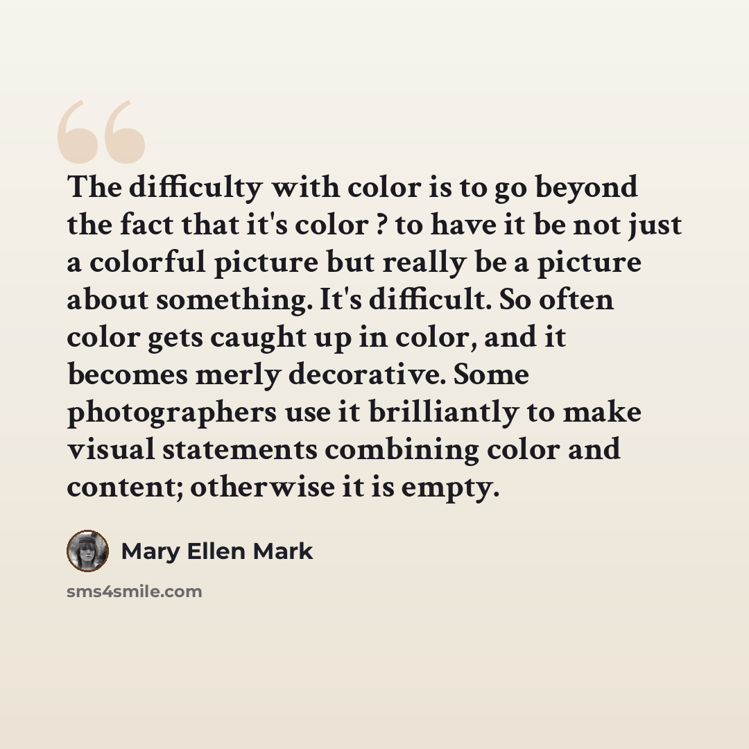 “The difficulty with color is to go beyond the fact that it's color ? to have it be not just a colorful picture but really be a picture about something. It's difficult. So often color gets caught up in color, and it becomes merly decorative. Some photographers use it brilliantly to make visual…” quote by Mary Ellen Mark