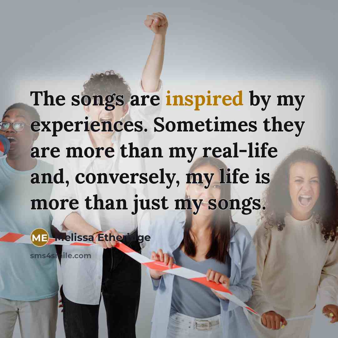 “The songs are inspired by my experiences. Sometimes they are more than my real-life and, conversely, my life is more than just my songs.” quote by Melissa Etheridge
