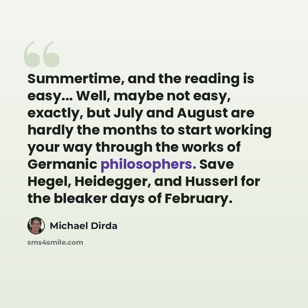 “Summertime, and the reading is easy... Well, maybe not easy, exactly, but July and August are hardly the months to start working your way through the works of Germanic philosophers. Save Hegel, Heidegger, and Husserl for the bleaker days of February.” quote by Michael Dirda