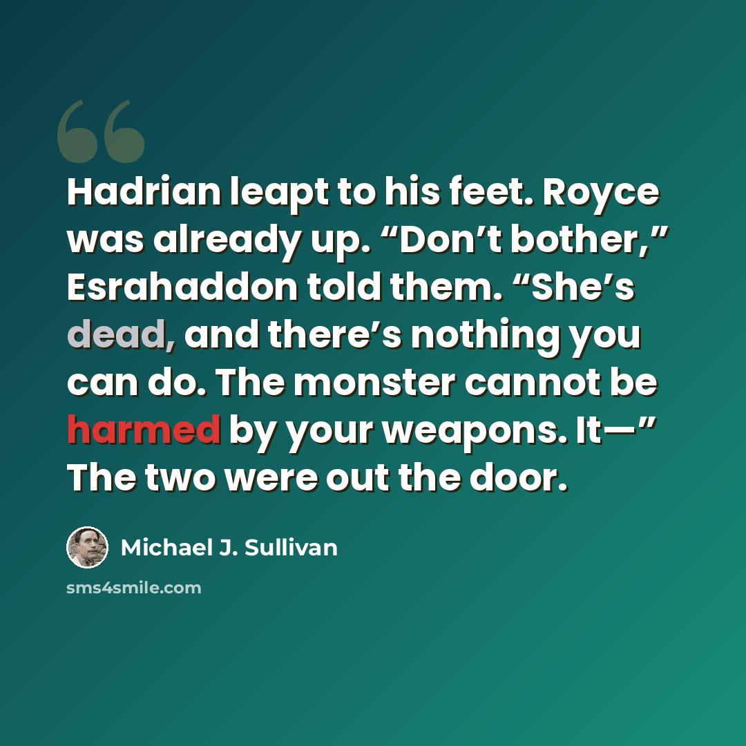 “Hadrian leapt to his feet. Royce was already up. “Don’t bother,” Esrahaddon told them. “She’s dead, and there’s nothing you can do. The monster cannot be harmed by your weapons. It—” The two were out the door.” quote by Michael J. Sullivan