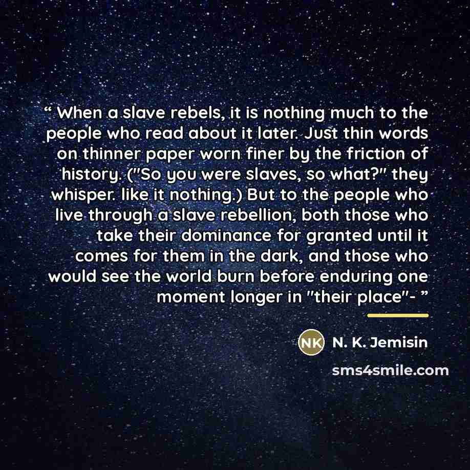 “When a slave rebels, it is nothing much to the people who read about it later. Just thin words on thinner paper worn finer by the friction of history. ("So you were slaves, so what?" they whisper. like it nothing.) But to the people who live through a slave rebellion, both those who take their…” quote by N. K. Jemisin