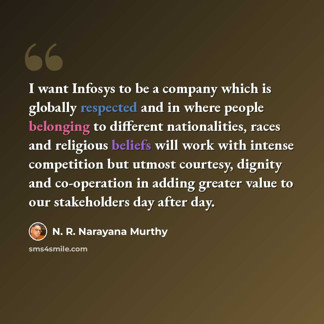 “I want Infosys to be a company which is globally respected and in where people belonging to different nationalities, races and religious beliefs will work with intense competition but utmost courtesy, dignity and co-operation in adding greater value to our stakeholders day after day.” quote by N. R. Narayana Murthy