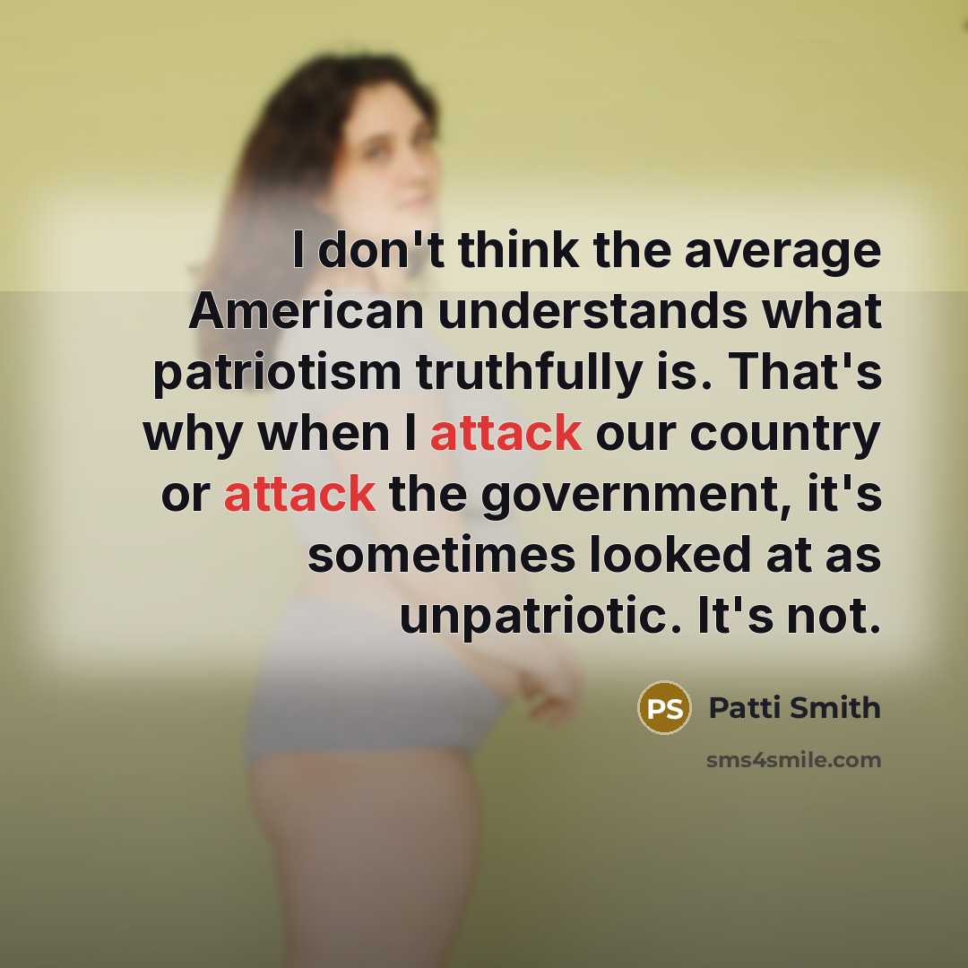 “I don't think the average American understands what patriotism truthfully is. That's why when I attack our country or attack the government, it's sometimes looked at as unpatriotic. It's not.” quote by Patti Smith