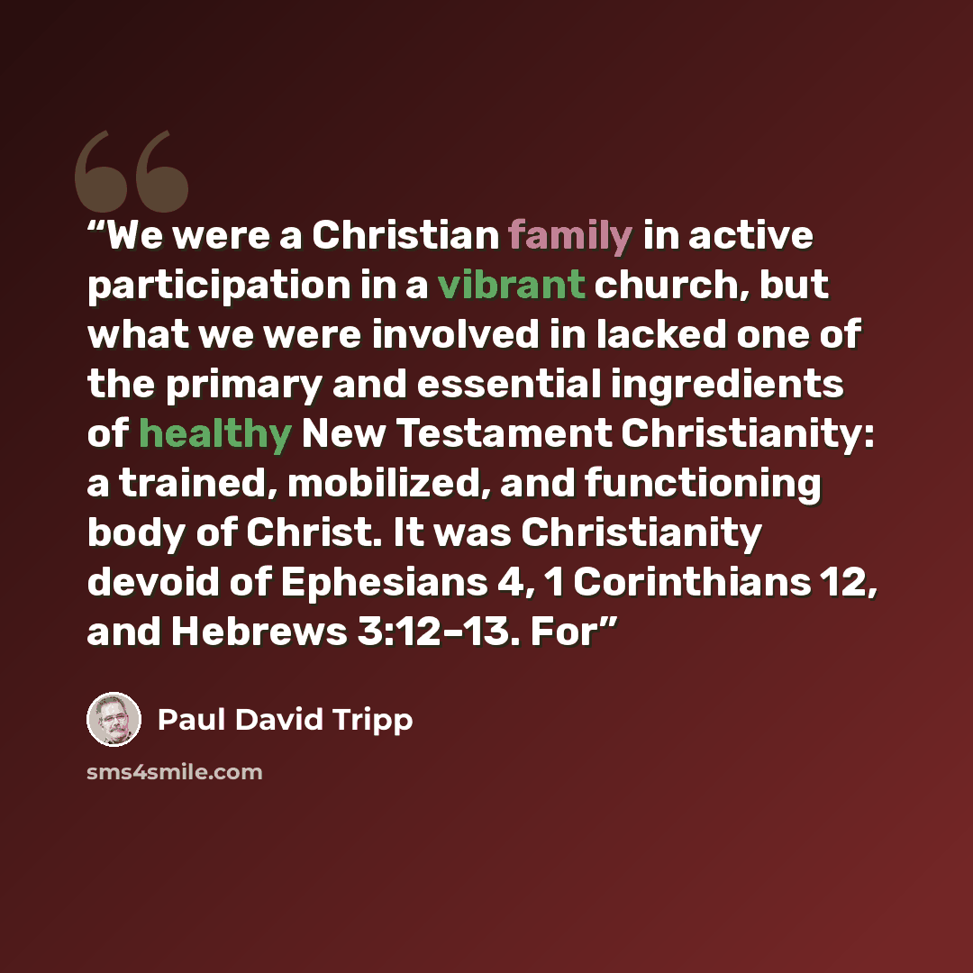 “We were a Christian family in active participation in a vibrant church, but what we were involved in lacked one of the primary and essential ingredients of healthy New Testament Christianity: a trained, mobilized, and functioning body of Christ. It was Christianity devoid of Ephesians 4, 1…” quote by Paul David Tripp