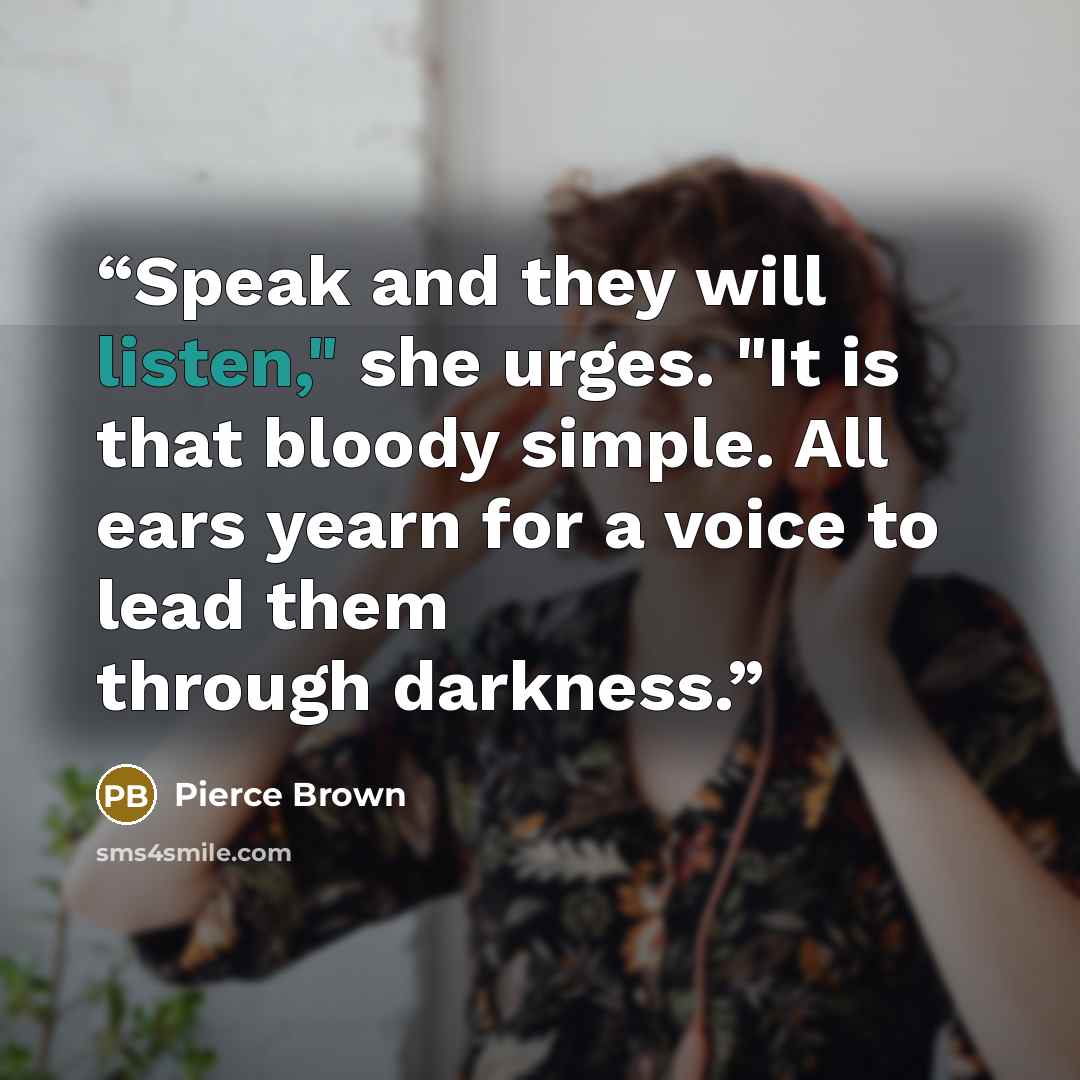 “Speak and they will listen," she urges. "It is that bloody simple. All ears yearn for a voice to lead them through darkness.” quote by Pierce Brown