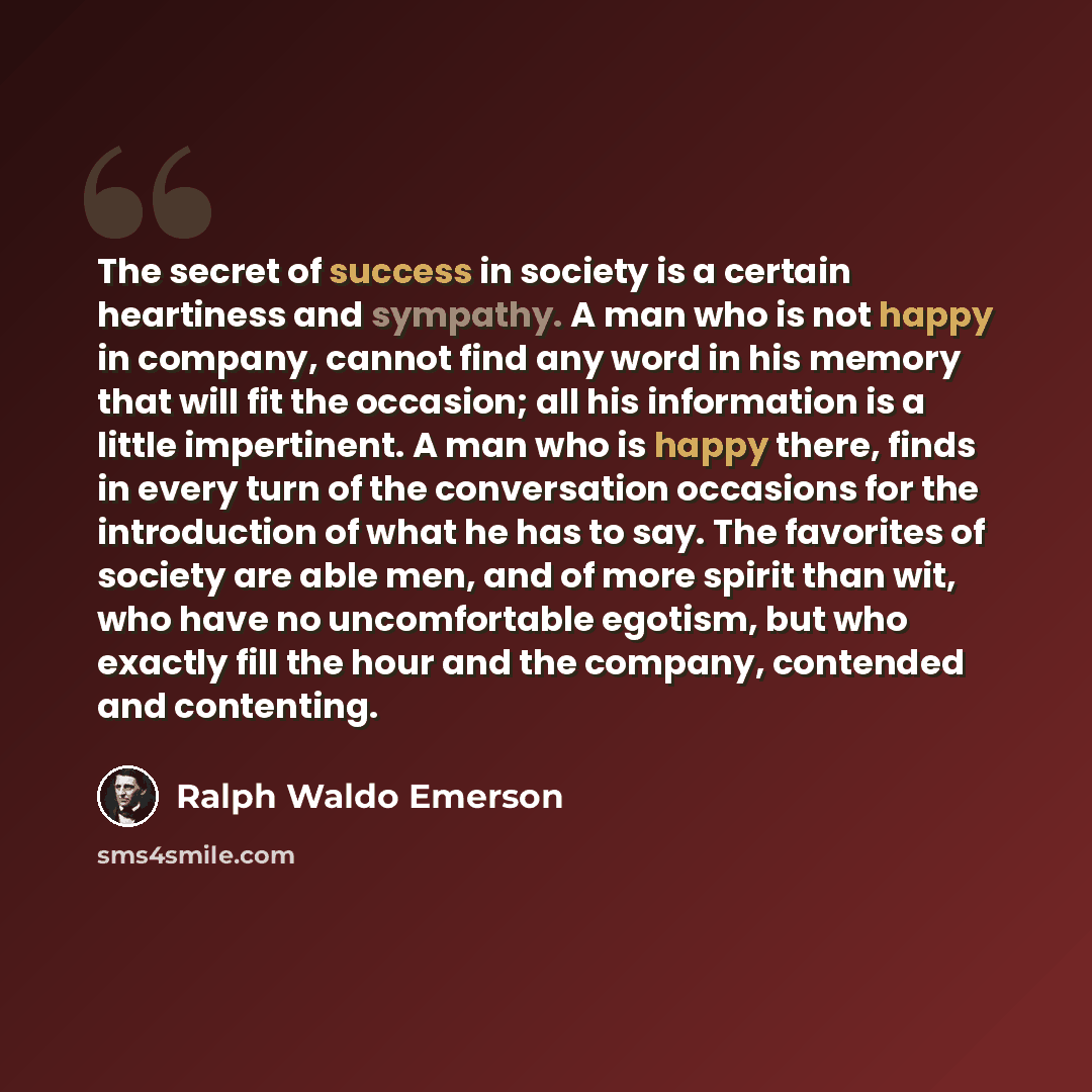 “The secret of success in society is a certain heartiness and sympathy. A man who is not happy in company, cannot find any word in his memory that will fit the occasion; all his information is a little impertinent. A man who is happy there, finds in every turn of the conversation occasions for the…” quote by Ralph Waldo Emerson