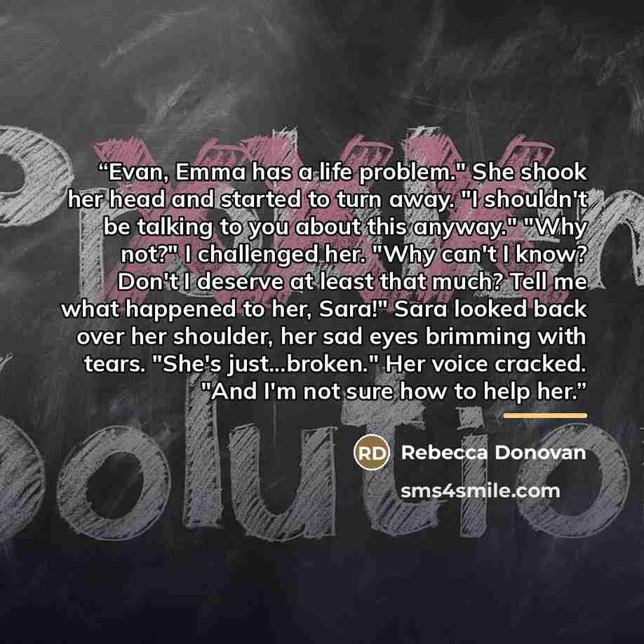 “Evan, Emma has a life problem." She shook her head and started to turn away. "I shouldn't be talking to you about this anyway." "Why not?" I challenged her. "Why can't I know? Don't I deserve at least that much? Tell me what happened to her, Sara!" Sara looked back over her shoulder, her sad eyes…” quote by Rebecca Donovan
