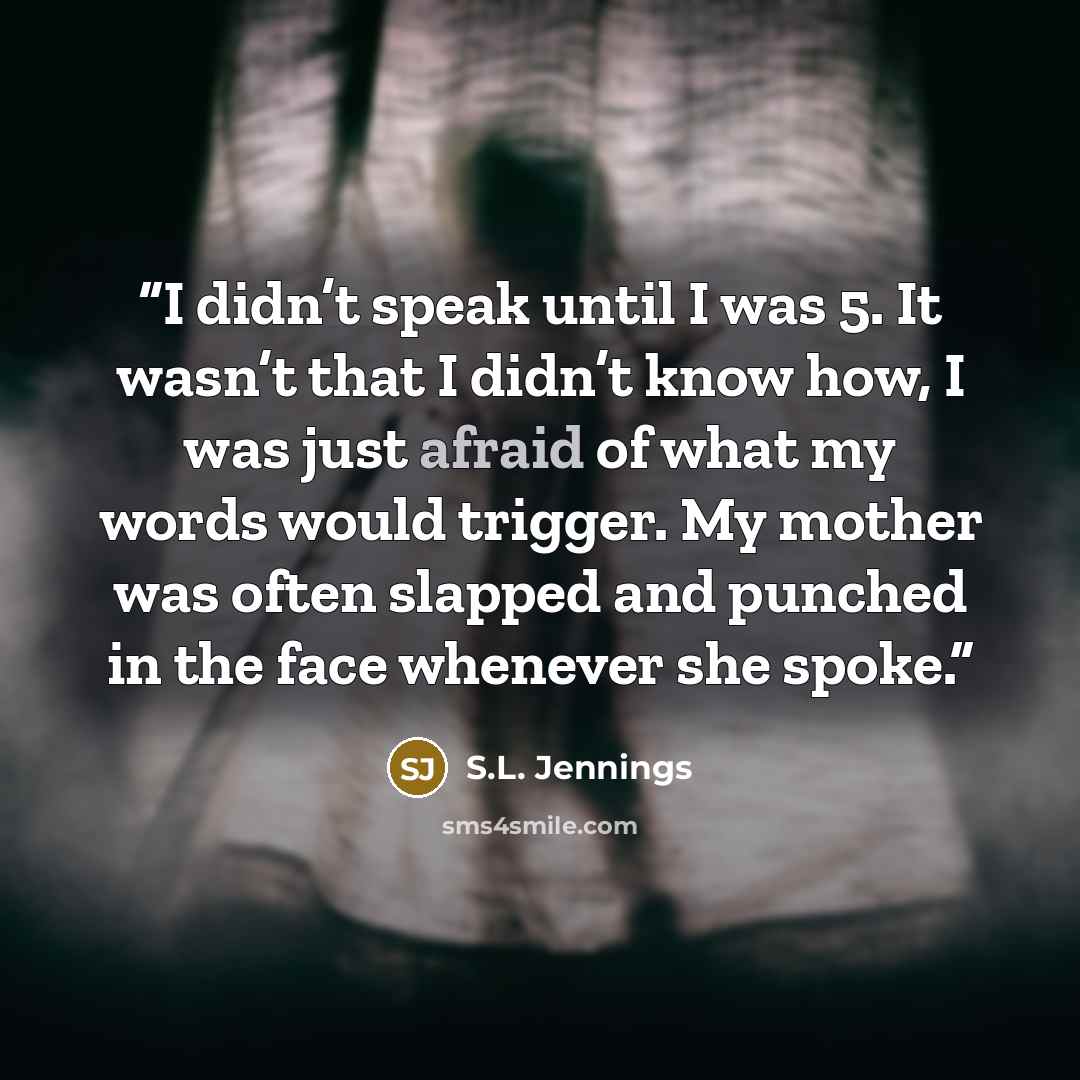 “I didn’t speak until I was 5. It wasn’t that I didn’t know how, I was just afraid of what my words would trigger. My mother was often slapped and punched in the face whenever she spoke.” quote by S.L. Jennings