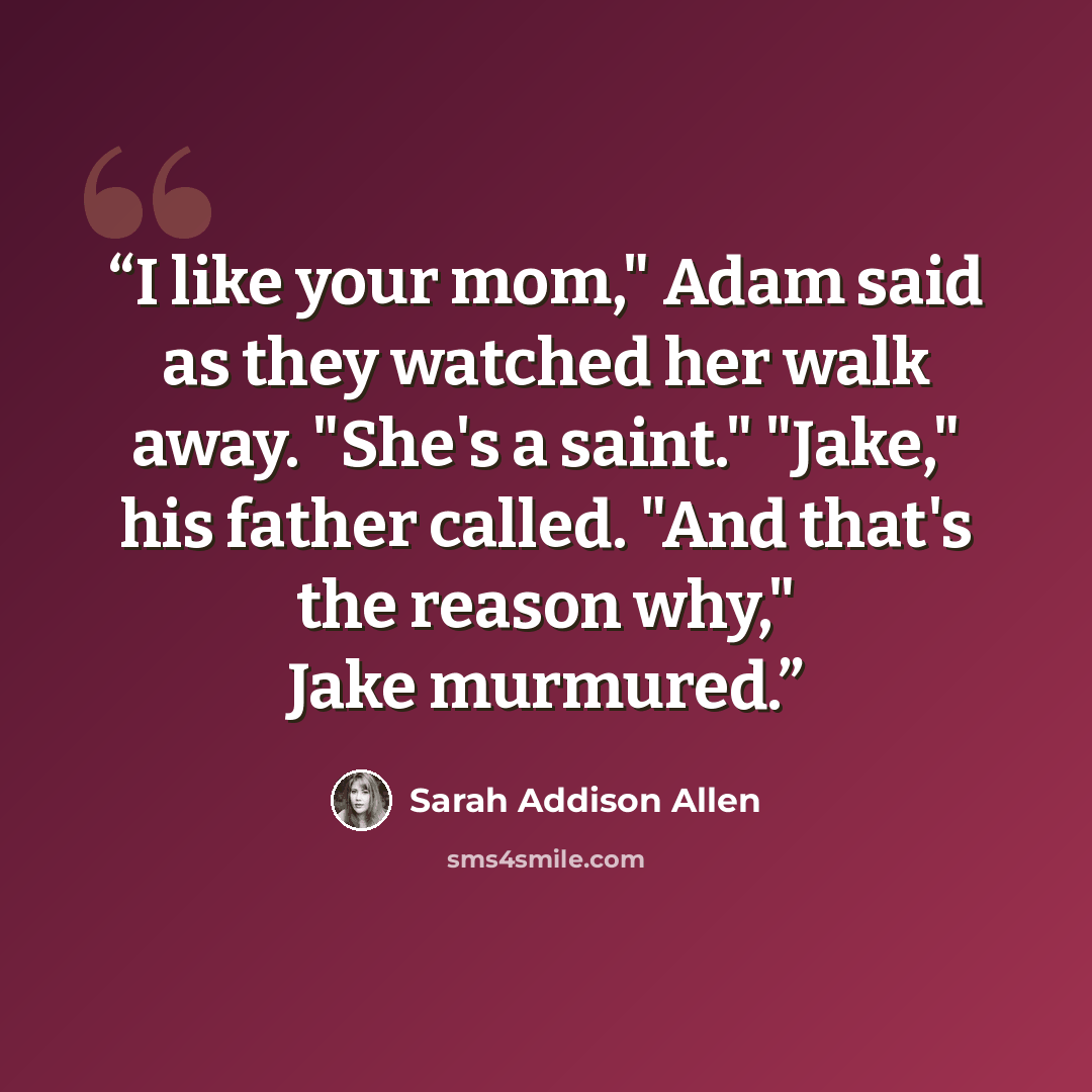 “I like your mom," Adam said as they watched her walk away. "She's a saint." "Jake," his father called. "And that's the reason why," Jake murmured.” quote by Sarah Addison Allen