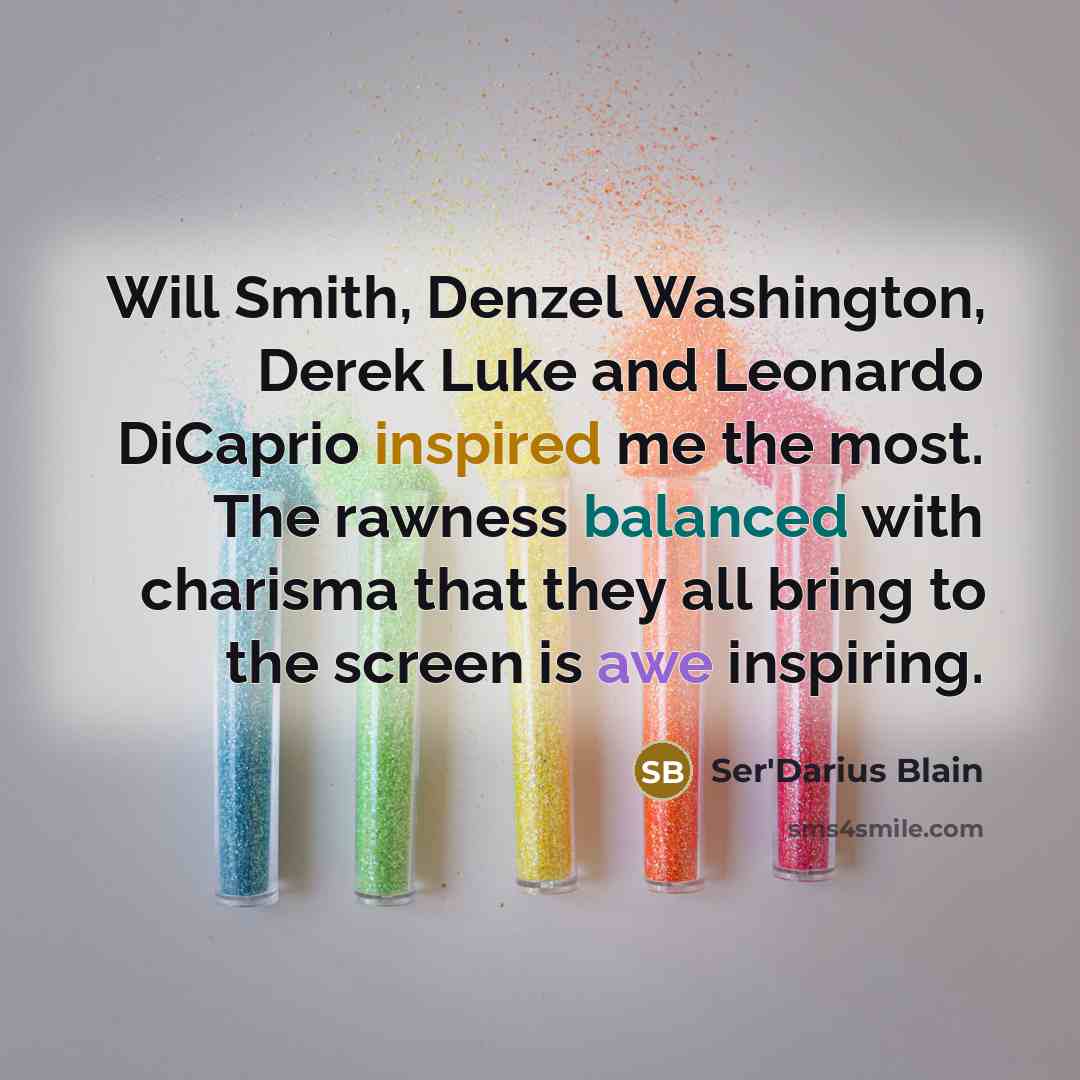 “Will Smith, Denzel Washington, Derek Luke and Leonardo DiCaprio inspired me the most. The rawness balanced with charisma that they all bring to the screen is awe inspiring.” quote by Ser'Darius Blain
