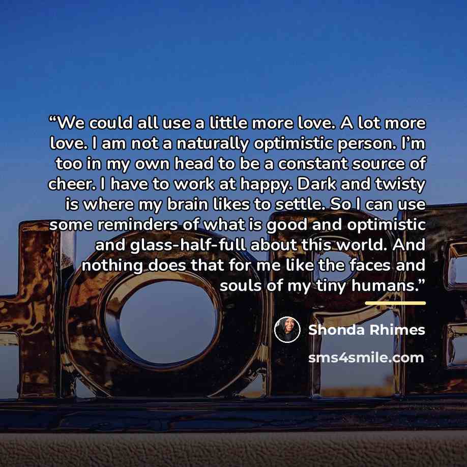 “We could all use a little more love. A lot more love. I am not a naturally optimistic person. I’m too in my own head to be a constant source of cheer. I have to work at happy. Dark and twisty is where my brain likes to settle. So I can use some reminders of what is good and optimistic and…” quote by Shonda Rhimes