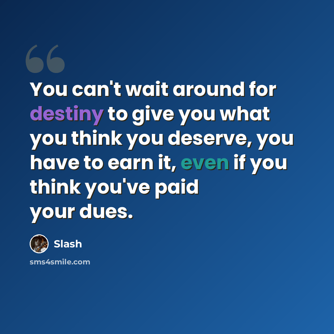 “You can't wait around for destiny to give you what you think you deserve, you have to earn it, even if you think you've paid your dues.” quote by Slash