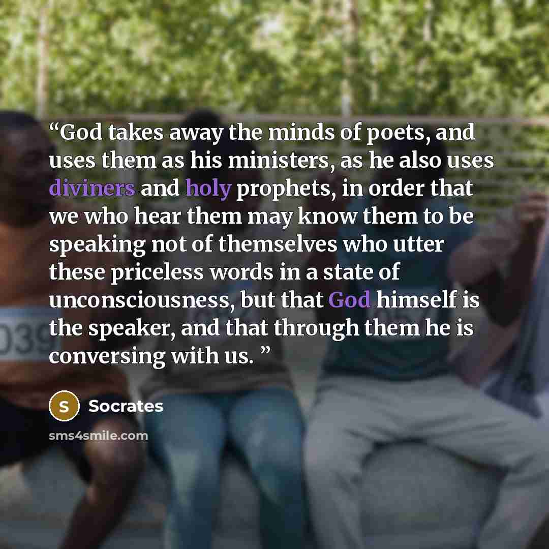 “God takes away the minds of poets, and uses them as his ministers, as he also uses diviners and holy prophets, in order that we who hear them may know them to be speaking not of themselves who utter these priceless words in a state of unconsciousness, but that God himself is the speaker, and that…” quote by Socrates