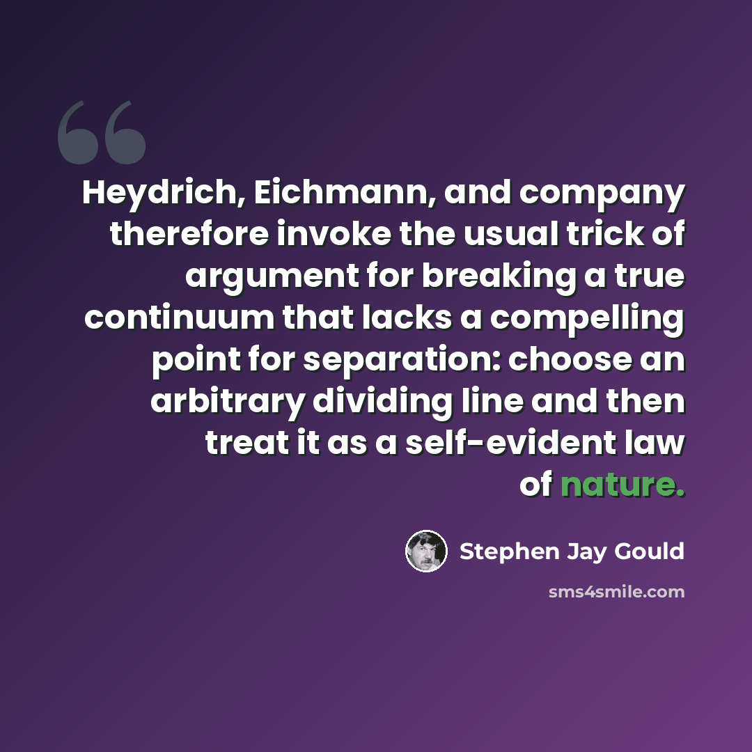 “Heydrich, Eichmann, and company therefore invoke the usual trick of argument for breaking a true continuum that lacks a compelling point for separation: choose an arbitrary dividing line and then treat it as a self-evident law of nature.” quote by Stephen Jay Gould