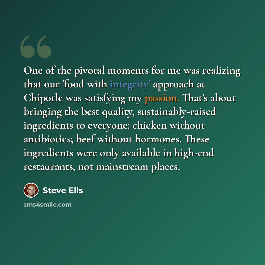 “One of the pivotal moments for me was realizing that our 'food with integrity' approach at Chipotle was satisfying my passion. That's about bringing the best quality, sustainably-raised ingredients to everyone: chicken without antibiotics; beef without hormones. These ingredients were only…” quote by Steve Ells