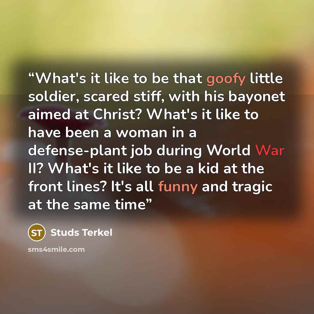 “What's it like to be that goofy little soldier, scared stiff, with his bayonet aimed at Christ? What's it like to have been a woman in a defense-plant job during World War II? What's it like to be a kid at the front lines? It's all funny and tragic at the same time” quote by Studs Terkel